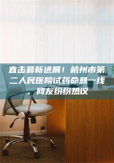 赤壁直击最新进展！杭州市第二人民医院试药命悬一线，网友纷纷热议 第1张