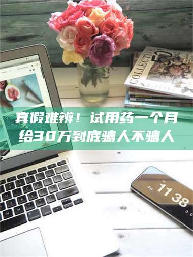 赤壁真假难辨！试用药一个月给30万到底骗人不骗人 第1张