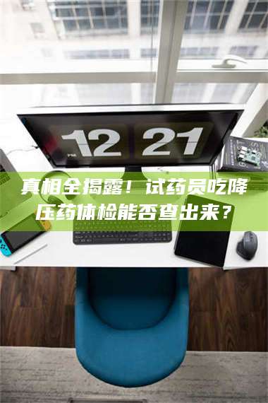 赤壁真相全揭露！试药员吃降压药体检能否查出来？ 第1张