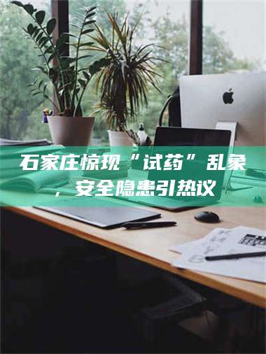 赤壁石家庄惊现“试药”乱象,安全隐患引热议 第1张 赤壁石家庄惊现“试药”乱象,安全隐患引热议 第1张