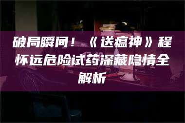 赤壁破局瞬间！《送瘟神》程怀远危险试药深藏隐情全解析 第1张