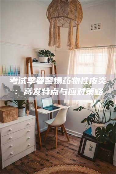 赤壁考试季要警惕药物性皮炎：高发特点与应对策略 第1张