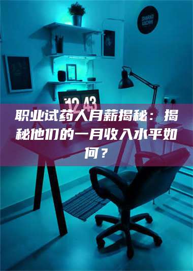 赤壁职业试药人月薪揭秘:揭秘他们的一月收入水平如何? 第1张 赤壁职业试药人月薪揭秘:揭秘他们的一月收入水平如何? 第1张