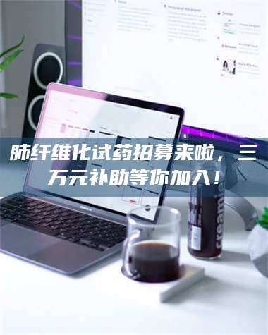 赤壁肺纤维化试药招募来啦,三万元补助等你加入! 第1张 赤壁肺纤维化试药招募来啦,三万元补助等你加入! 第1张