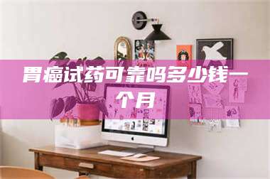 赤壁胃癌试药可靠吗多少钱一个月 第1张 赤壁胃癌试药可靠吗多少钱一个月 第1张