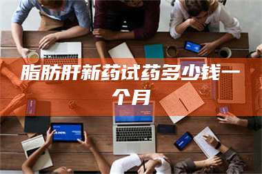 赤壁脂肪肝新药试药多少钱一个月 第1张