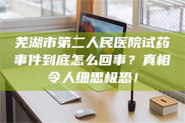 赤壁芜湖市第二人民医院试药事件到底怎么回事？真相令人细思极恐！ 第1张