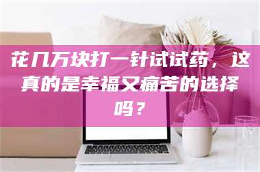 赤壁花几万块打一针试试药，这真的是幸福又痛苦的选择吗？ 第1张