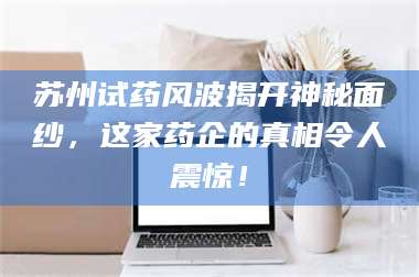 赤壁苏州试药风波揭开神秘面纱，这家药企的真相令人震惊！ 第1张
