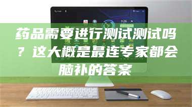 赤壁药品需要进行测试测试吗？这大概是最连专家都会脑补的答案 第1张