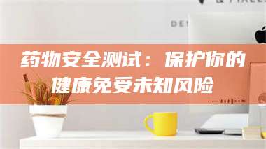 赤壁药物安全测试:保护你的健康免受未知风险 第1张 赤壁药物安全测试:保护你的健康免受未知风险 第1张