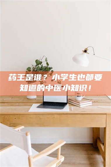 赤壁药王是谁?小学生也都要知道的中医小知识! 第1张 赤壁药王是谁?小学生也都要知道的中医小知识! 第1张