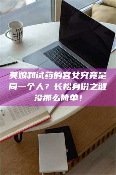 赤壁莫娘和试药的宫女究竟是同一个人？长松身份之谜没那么简单！ 第1张