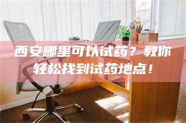 赤壁西安哪里可以试药？教你轻松找到试药地点！ 第1张