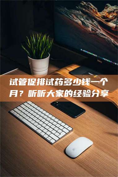 赤壁试管促排试药多少钱一个月？听听大家的经验分享 第1张