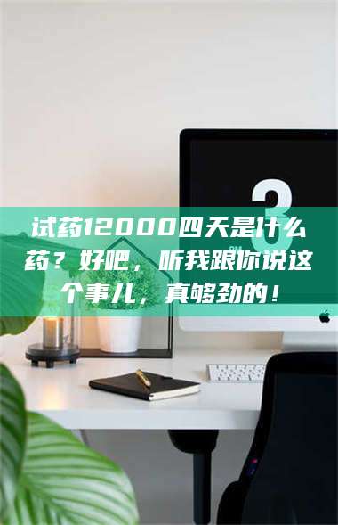 赤壁试药12000四天是什么药？好吧，听我跟你说这个事儿，真够劲的！ 第1张