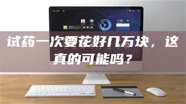 赤壁试药一次要花好几万块，这真的可能吗？ 第1张