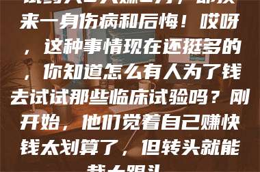 赤壁试药人5天赚2万,却换来一身伤病和后悔!哎呀,这种事情现在还挺多的,你知道怎么有人为了钱去试试那些临床试验吗?刚开始,他们觉着自己赚快钱太划算了,但转头就能栽大跟头。 第1张 赤壁试药人5天赚2万,却换来一身伤病和后悔!哎呀,这种事情现在还挺多的,你知道怎么有人为了钱去试试那些临床试验吗?刚开始,他们觉着自己赚快钱太划算了,但转头就能栽大跟头。 第1张