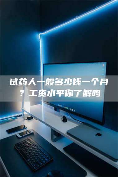赤壁试药人一般多少钱一个月?工资水平你了解吗 第1张 赤壁试药人一般多少钱一个月?工资水平你了解吗 第1张