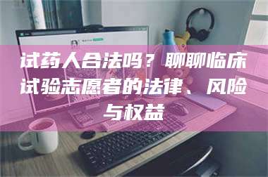 赤壁试药人合法吗？聊聊临床试验志愿者的法律、风险与权益 第1张