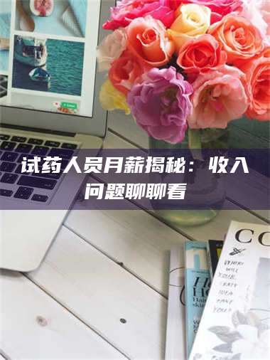 赤壁试药人员月薪揭秘：收入问题聊聊看 第1张