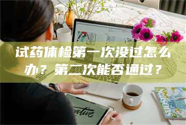 赤壁试药体检第一次没过怎么办？第二次能否通过？ 第1张