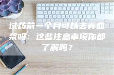 赤壁试药前一个月可以去弄血浆吗：这些注意事项你都了解吗？ 第1张