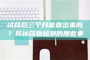 赤壁试药后三个月能查出来吗？揭秘药物检测的那些事 第1张