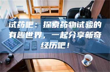 赤壁试药吧：探索药物试验的有趣世界，一起分享新奇经历吧！ 第1张