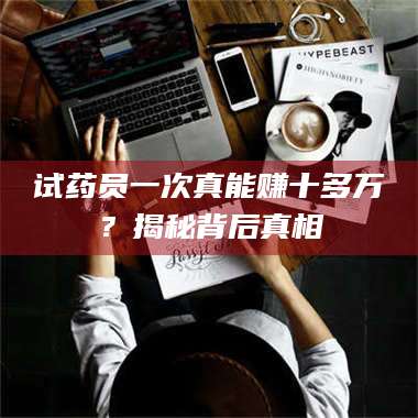 赤壁试药员一次真能赚十多万?揭秘背后真相 第1张 赤壁试药员一次真能赚十多万?揭秘背后真相 第1张