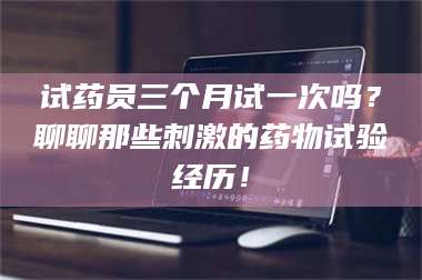 赤壁试药员三个月试一次吗？聊聊那些刺激的药物试验经历！ 第1张