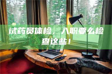 赤壁试药员体检，入职要么检查这些！ 第1张