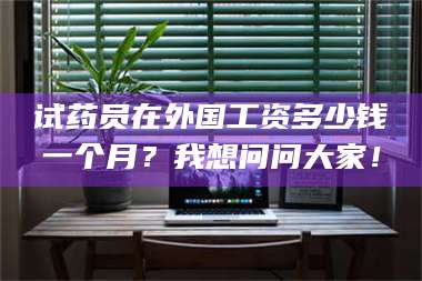 赤壁试药员在外国工资多少钱一个月？我想问问大家！ 第1张