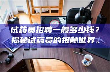 赤壁试药员招聘一般多少钱?揭秘试药员的报酬世界。 第1张 赤壁试药员招聘一般多少钱?揭秘试药员的报酬世界。 第1张