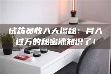 赤壁试药员收入大揭秘：月入过万的秘密涨知识了！ 第1张