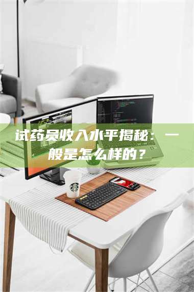 赤壁试药员收入水平揭秘：一般是怎么样的？ 第1张