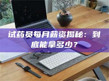 赤壁试药员每月薪资揭秘：到底能拿多少？ 第1张