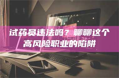 赤壁试药员违法吗？聊聊这个高风险职业的陷阱 第1张