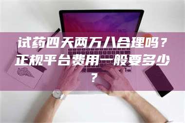 赤壁试药四天两万八合理吗？正规平台费用一般要多少？ 第1张