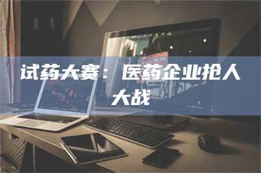 赤壁试药大赛：医药企业抢人大战 第1张