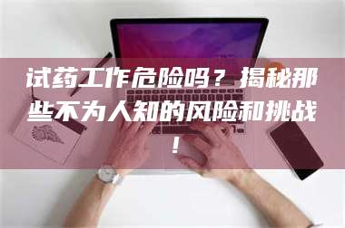 赤壁试药工作危险吗？揭秘那些不为人知的风险和挑战！ 第1张