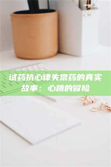 赤壁试药抗心律失常药的真实故事：心跳的冒险 第1张