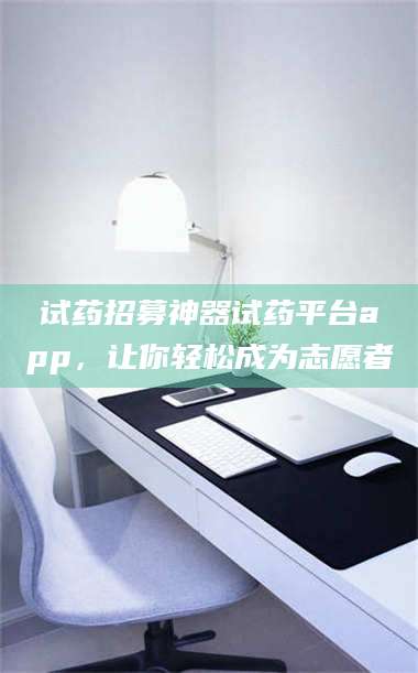 赤壁试药招募神器试药平台app，让你轻松成为志愿者 第1张