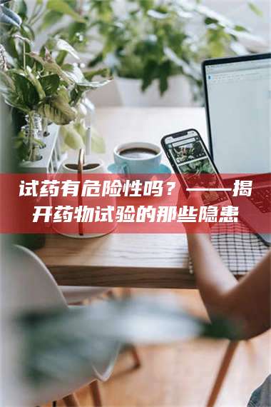 赤壁试药有危险性吗？——揭开药物试验的那些隐患 第1张