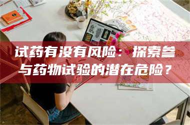 赤壁试药有没有风险：探索参与药物试验的潜在危险？ 第1张