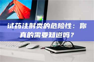 赤壁试药注射类的危险性：你真的需要知道吗？ 第1张