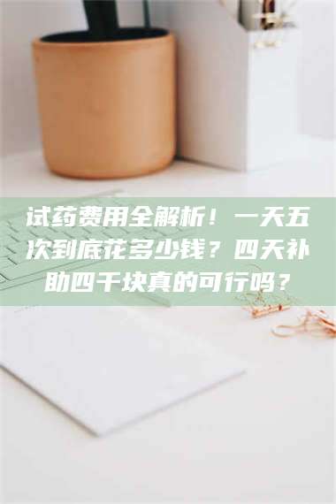 赤壁试药费用全解析！一天五次到底花多少钱？四天补助四千块真的可行吗？ 第1张