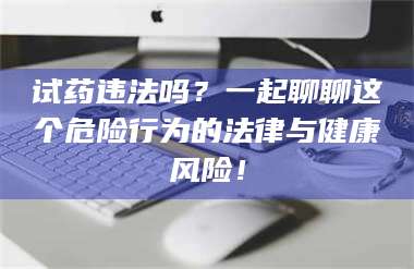 赤壁试药违法吗？一起聊聊这个危险行为的法律与健康风险！ 第1张