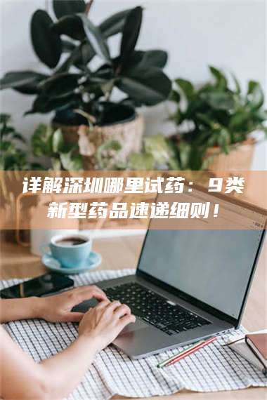 赤壁详解深圳哪里试药：9类新型药品速递细则！ 第1张