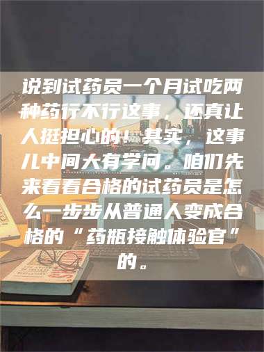 赤壁说到试药员一个月试吃两种药行不行这事，还真让人挺担心的！其实，这事儿中间大有学问。咱们先来看看合格的试药员是怎么一步步从普通人变成合格的“药瓶接触体验官”的。 第1张